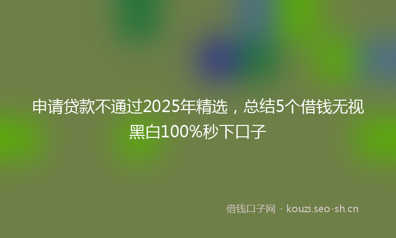 申请贷款不通过2025年精选，总结5个借钱无视黑白100%秒下口子