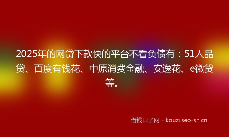 2025年的网贷下款快的平台不看负债有：51人品贷、百度有钱花、中原消费金融、安逸花、e微贷等。