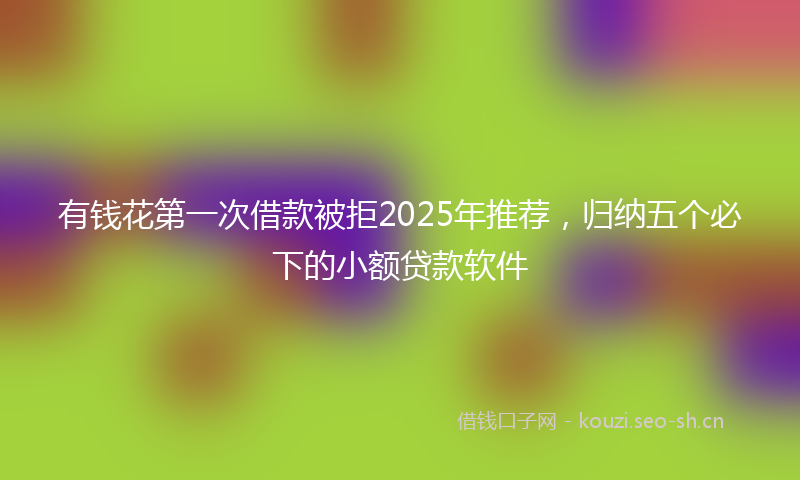 有钱花第一次借款被拒2025年推荐，归纳五个必下的小额贷款软件