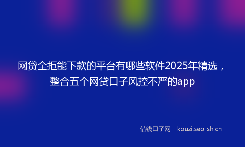 网贷全拒能下款的平台有哪些软件2025年精选，整合五个网贷口子风控不严的app