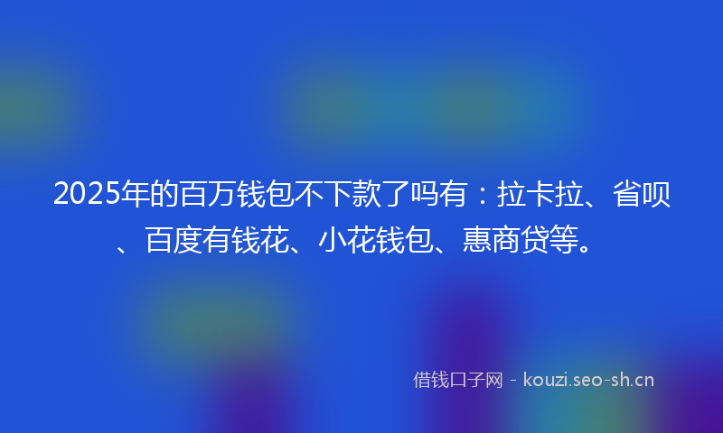 2025年的百万钱包不下款了吗有：拉卡拉、省呗、百度有钱花、小花钱包、惠商贷等。