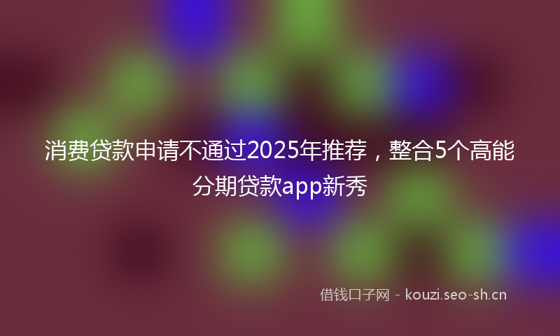 消费贷款申请不通过2025年推荐，整合5个高能分期贷款app新秀
