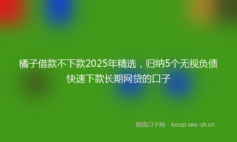 橘子借款不下款2025年精选，归纳5个无视负债快速下款长期网贷的口子