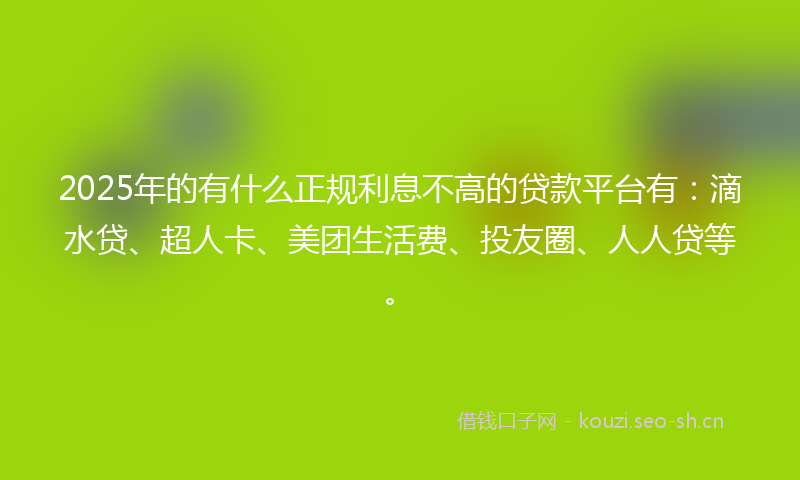 2025年的有什么正规利息不高的贷款平台有：滴水贷、超人卡、美团生活费、投友圈、人人贷等。
