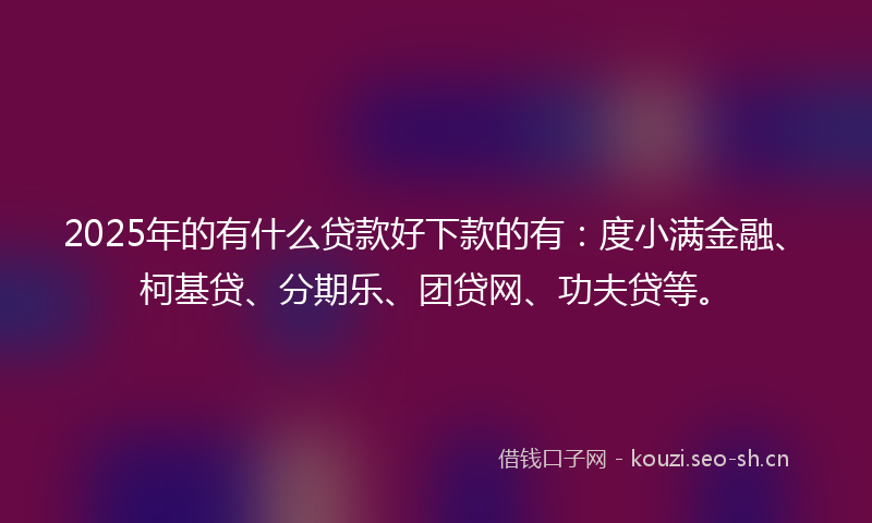 2025年的有什么贷款好下款的有：度小满金融、柯基贷、分期乐、团贷网、功夫贷等。