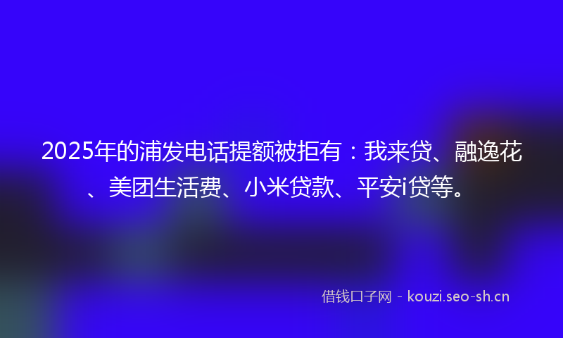 2025年的浦发电话提额被拒有：我来贷、融逸花、美团生活费、小米贷款、平安i贷等。