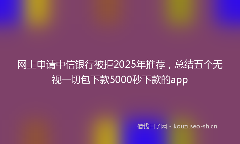 网上申请中信银行被拒2025年推荐，总结五个无视一切包下款5000秒下款的app
