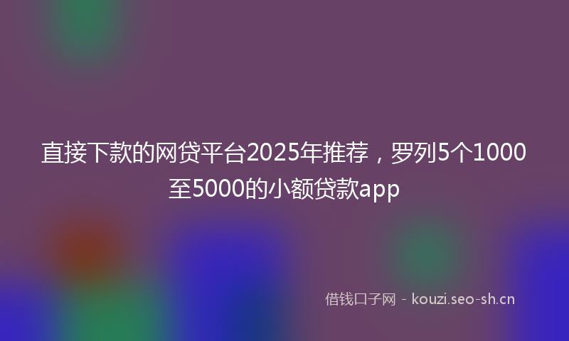 直接下款的网贷平台2025年推荐，罗列5个1000至5000的小额贷款app