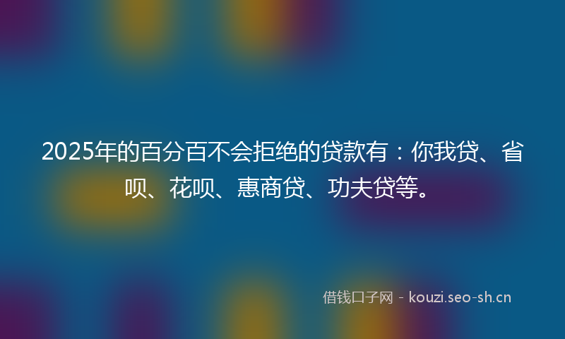 2025年的百分百不会拒绝的贷款有：你我贷、省呗、花呗、惠商贷、功夫贷等。