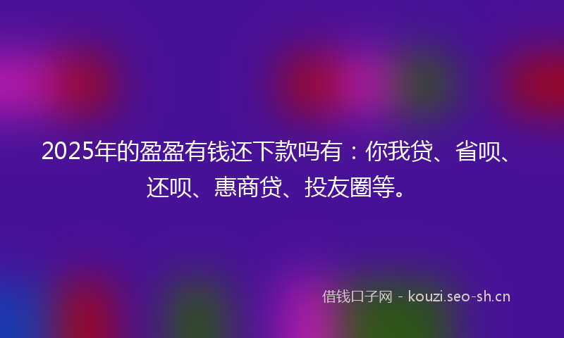 2025年的盈盈有钱还下款吗有：你我贷、省呗、还呗、惠商贷、投友圈等。