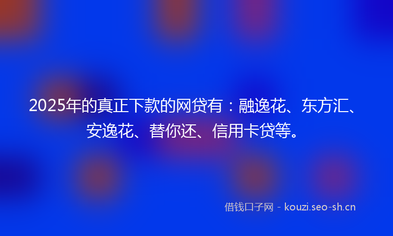 2025年的真正下款的网贷有：融逸花、东方汇、安逸花、替你还、信用卡贷等。
