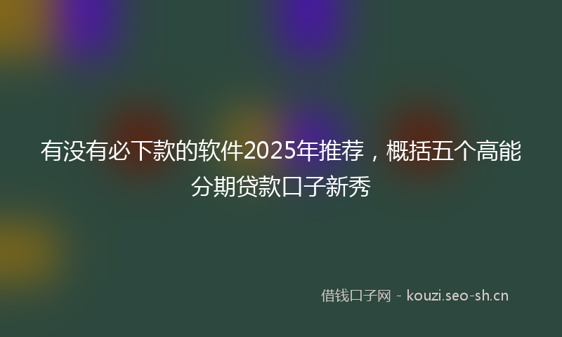 有没有必下款的软件2025年推荐，概括五个高能分期贷款口子新秀