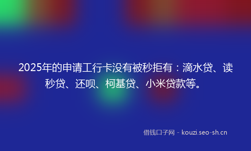 2025年的申请工行卡没有被秒拒有：滴水贷、读秒贷、还呗、柯基贷、小米贷款等。