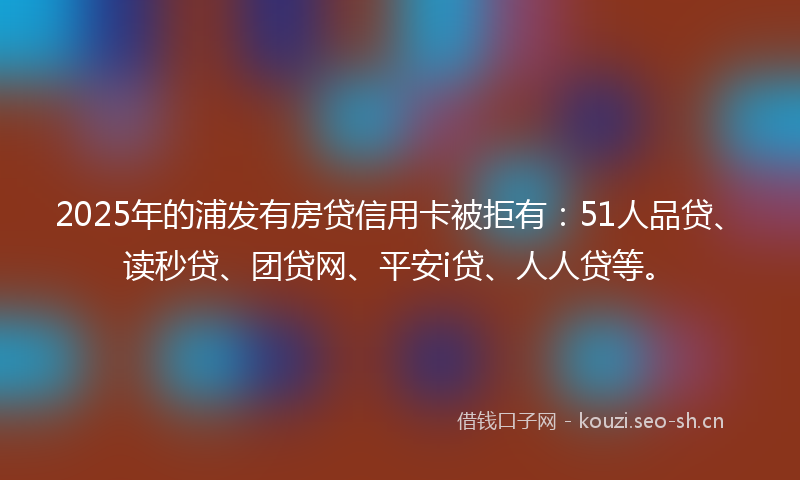 2025年的浦发有房贷信用卡被拒有：51人品贷、读秒贷、团贷网、平安i贷、人人贷等。