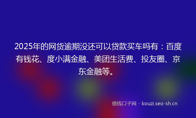 2025年的网货逾期没还可以贷款买车吗有：百度有钱花、度小满金融、美团生活费、投友圈、京东金融等。