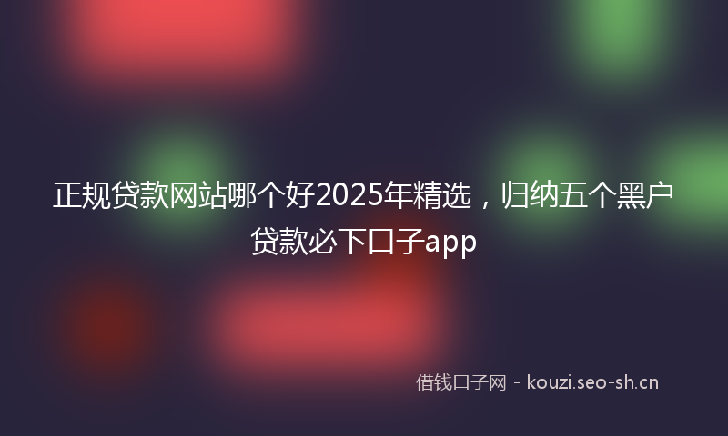 正规贷款网站哪个好2025年精选，归纳五个黑户贷款必下口子app