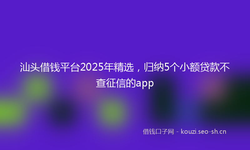 汕头借钱平台2025年精选，归纳5个小额贷款不查征信的app