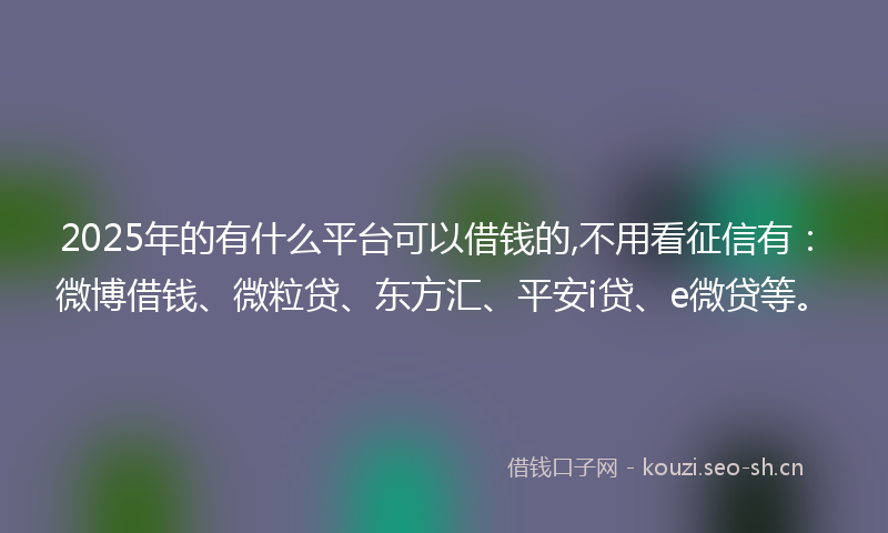 2025年的有什么平台可以借钱的,不用看征信有：微博借钱、微粒贷、东方汇、平安i贷、e微贷等。