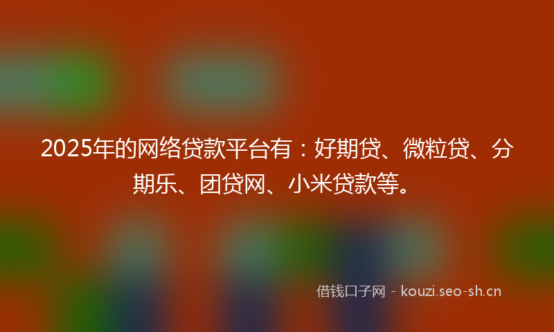 2025年的网络贷款平台有：好期贷、微粒贷、分期乐、团贷网、小米贷款等。