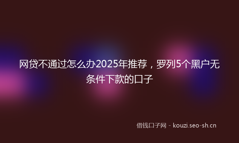 网贷不通过怎么办2025年推荐，罗列5个黑户无条件下款的口子