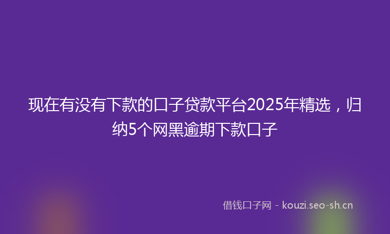 现在有没有下款的口子贷款平台2025年精选，归纳5个网黑逾期下款口子