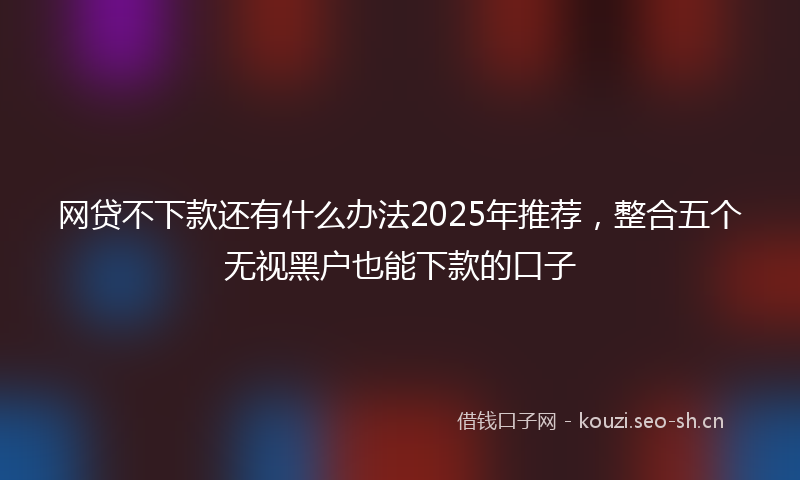 网贷不下款还有什么办法2025年推荐，整合五个无视黑户也能下款的口子