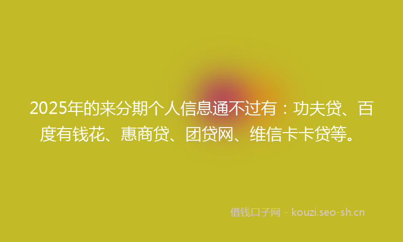 2025年的来分期个人信息通不过有：功夫贷、百度有钱花、惠商贷、团贷网、维信卡卡贷等。
