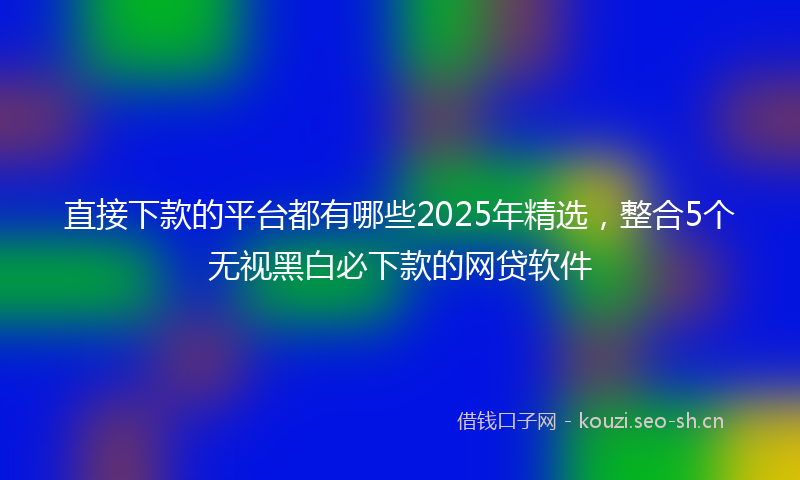 直接下款的平台都有哪些2025年精选，整合5个无视黑白必下款的网贷软件