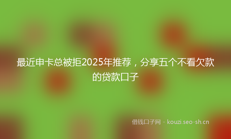 最近申卡总被拒2025年推荐，分享五个不看欠款的贷款口子