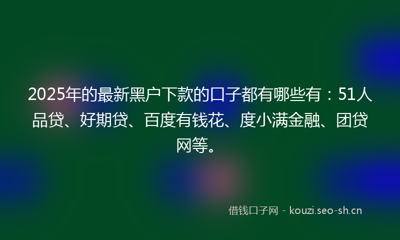 2025年的最新黑户下款的口子都有哪些有：51人品贷、好期贷、百度有钱花、度小满金融、团贷网等。