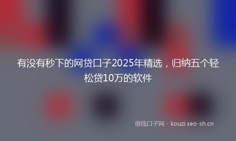有没有秒下的网贷口子2025年精选，归纳五个轻松贷10万的软件
