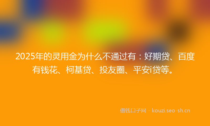 2025年的灵用金为什么不通过有：好期贷、百度有钱花、柯基贷、投友圈、平安i贷等。