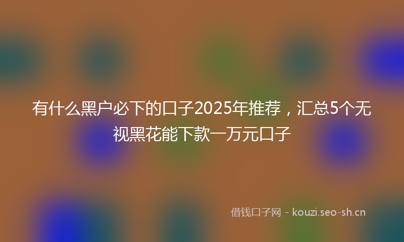 有什么黑户必下的口子2025年推荐，汇总5个无视黑花能下款一万元口子