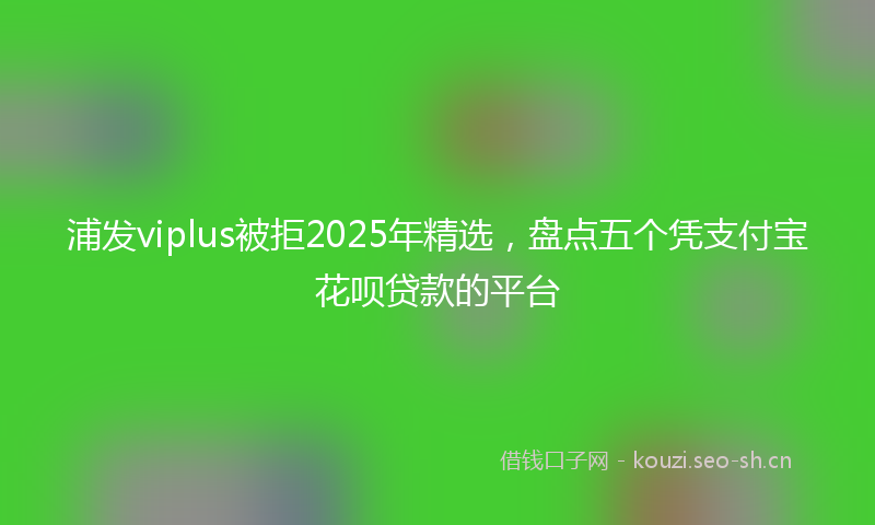 浦发viplus被拒2025年精选，盘点五个凭支付宝花呗贷款的平台