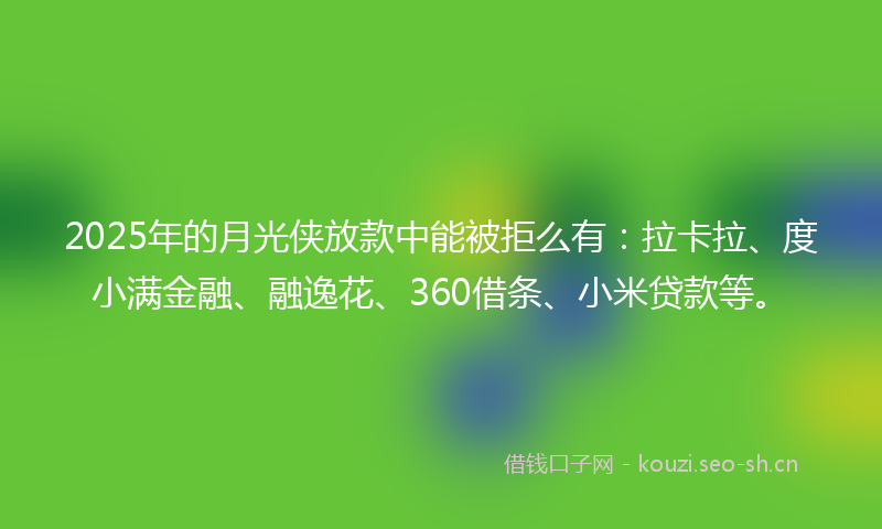 2025年的月光侠放款中能被拒么有：拉卡拉、度小满金融、融逸花、360借条、小米贷款等。
