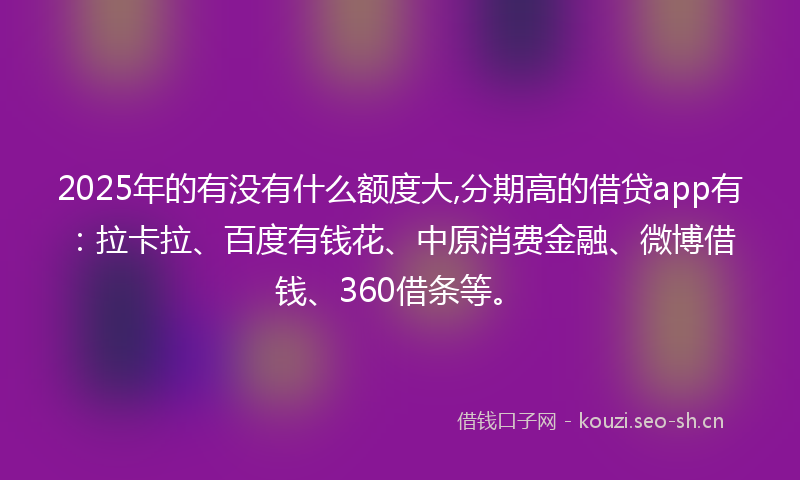 2025年的有没有什么额度大,分期高的借贷app有：拉卡拉、百度有钱花、中原消费金融、微博借钱、360借条等。