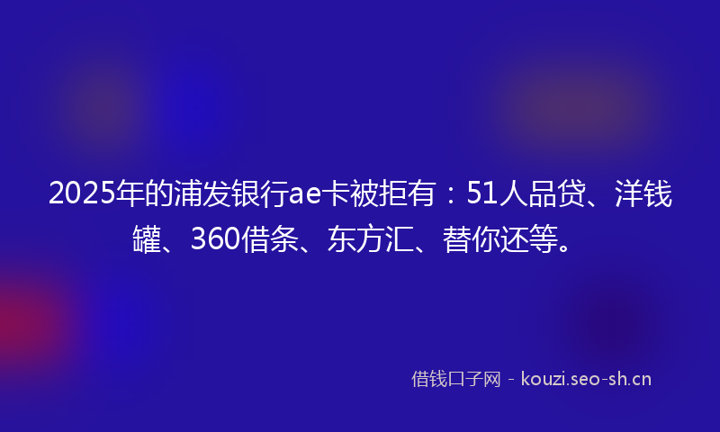 2025年的浦发银行ae卡被拒有：51人品贷、洋钱罐、360借条、东方汇、替你还等。