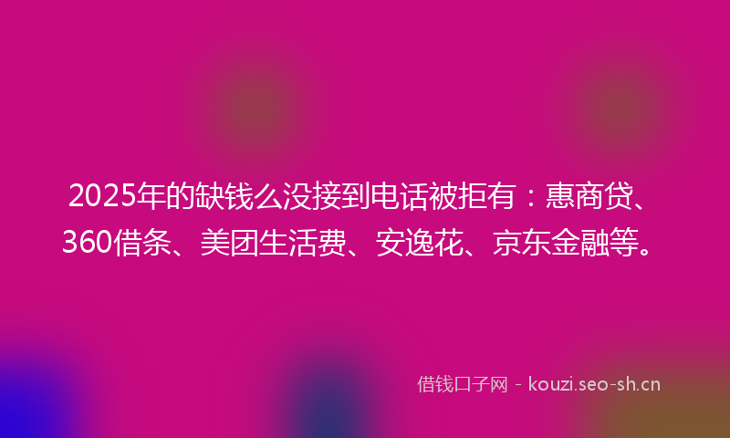 2025年的缺钱么没接到电话被拒有：惠商贷、360借条、美团生活费、安逸花、京东金融等。