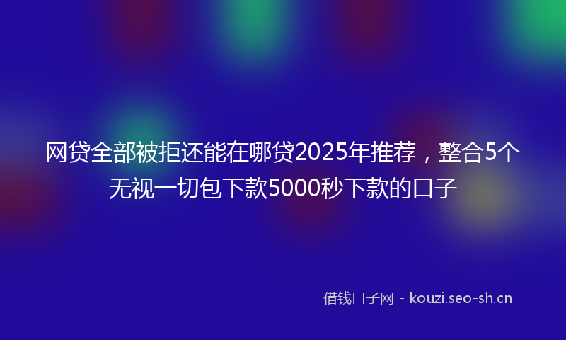 网贷全部被拒还能在哪贷2025年推荐，整合5个无视一切包下款5000秒下款的口子
