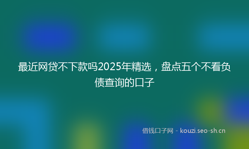 最近网贷不下款吗2025年精选，盘点五个不看负债查询的口子