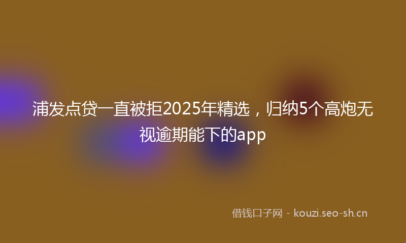 浦发点贷一直被拒2025年精选，归纳5个高炮无视逾期能下的app