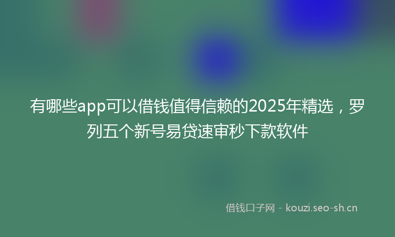 有哪些app可以借钱值得信赖的2025年精选，罗列五个新号易贷速审秒下款软件