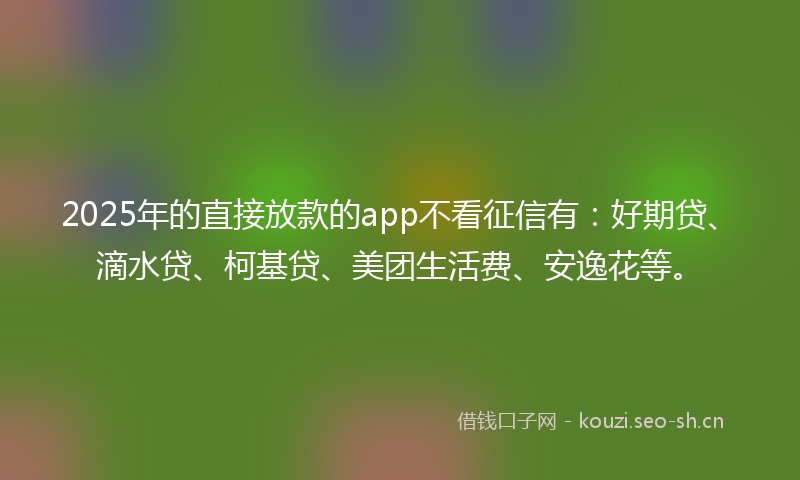 2025年的直接放款的app不看征信有：好期贷、滴水贷、柯基贷、美团生活费、安逸花等。