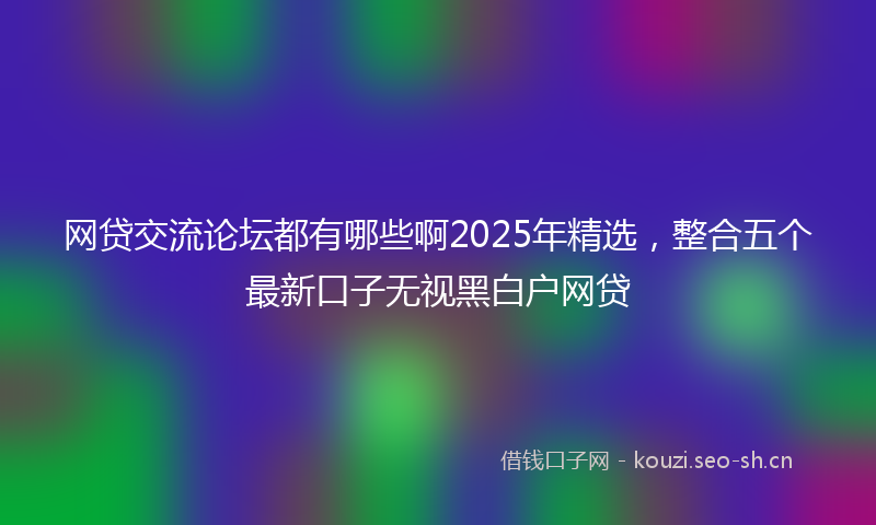 网贷交流论坛都有哪些啊2025年精选，整合五个最新口子无视黑白户网贷