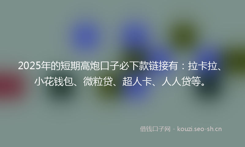 2025年的短期高炮口子必下款链接有：拉卡拉、小花钱包、微粒贷、超人卡、人人贷等。