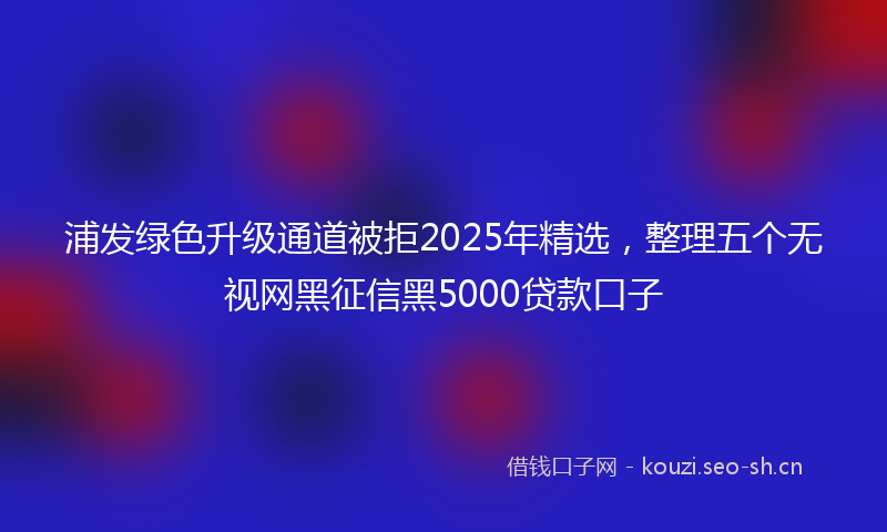 浦发绿色升级通道被拒2025年精选，整理五个无视网黑征信黑5000贷款口子