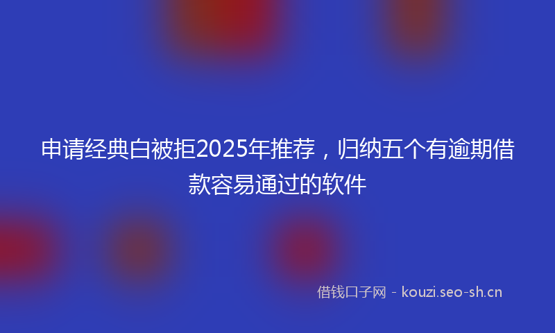 申请经典白被拒2025年推荐，归纳五个有逾期借款容易通过的软件