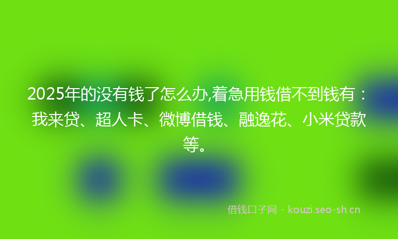 2025年的没有钱了怎么办,着急用钱借不到钱有：我来贷、超人卡、微博借钱、融逸花、小米贷款等。