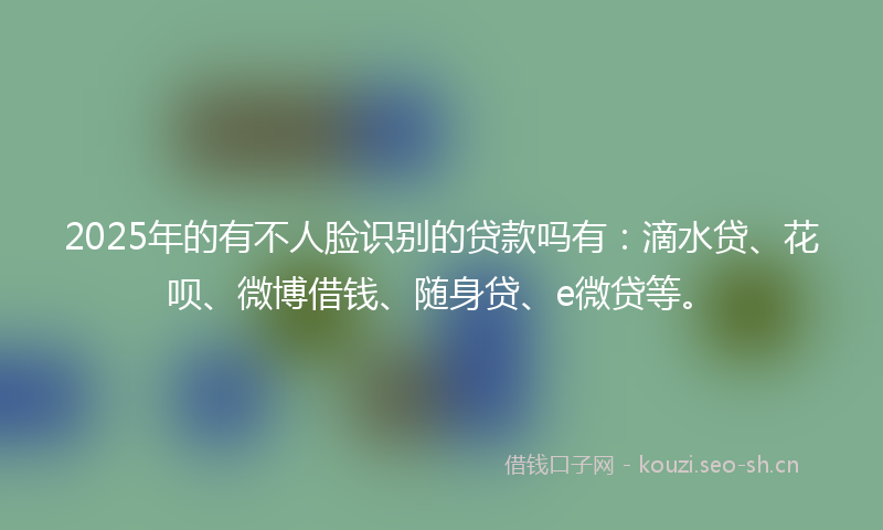 2025年的有不人脸识别的贷款吗有：滴水贷、花呗、微博借钱、随身贷、e微贷等。