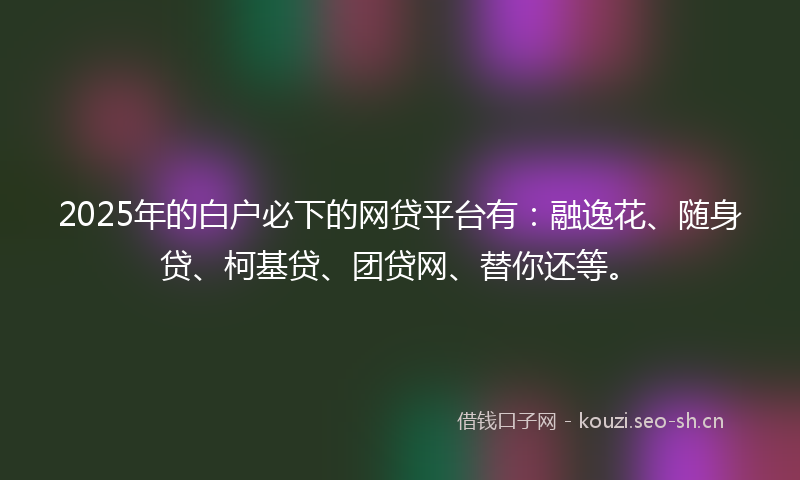 2025年的白户必下的网贷平台有：融逸花、随身贷、柯基贷、团贷网、替你还等。